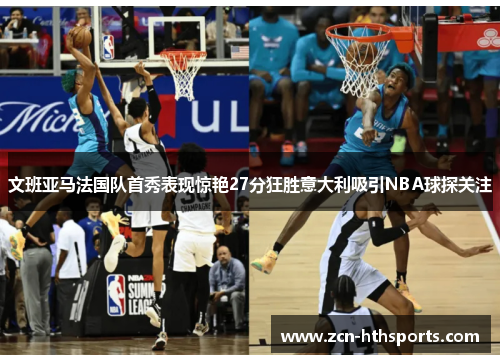 文班亚马法国队首秀表现惊艳27分狂胜意大利吸引NBA球探关注