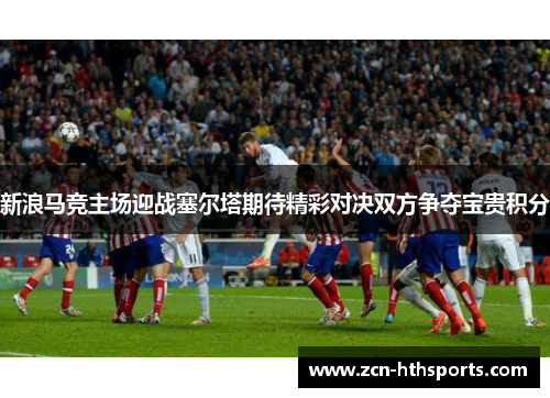 新浪马竞主场迎战塞尔塔期待精彩对决双方争夺宝贵积分